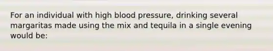 For an individual with high blood pressure, drinking several margaritas made using the mix and tequila in a single evening would be: