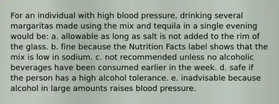 For an individual with high blood pressure, drinking several margaritas made using the mix and tequila in a single evening would be: a. allowable as long as salt is not added to the rim of the glass. b. fine because the Nutrition Facts label shows that the mix is low in sodium. c. not recommended unless no alcoholic beverages have been consumed earlier in the week. d. safe if the person has a high alcohol tolerance. e. inadvisable because alcohol in large amounts raises blood pressure.