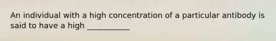 An individual with a high concentration of a particular antibody is said to have a high ___________