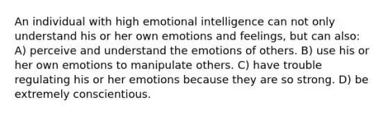 An individual with high emotional intelligence can not only understand his or her own emotions and feelings, but can also: A) perceive and understand the emotions of others. B) use his or her own emotions to manipulate others. C) have trouble regulating his or her emotions because they are so strong. D) be extremely conscientious.