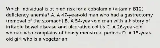 Which individual is at high risk for a cobalamin (vitamin B12) deficiency anemia? A. A 47-year-old man who had a gastrectomy (removal of the stomach) B. A 54-year-old man with a history of irritable bowel disease and ulcerative colitis C. A 26-year-old woman who complains of heavy menstrual periods D. A 15-year-old girl who is a vegetarian