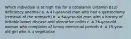 Which individual is at high risk for a cobalamin (vitamin B12) deficiency anemia? a. A 47-year-old man who had a gastrectomy (removal of the stomach) b. A 54-year-old man with a history of irritable bowel disease and ulcerative colitis c. A 26-year-old woman who complains of heavy menstrual periods d. A 15-year-old girl who is a vegetarian