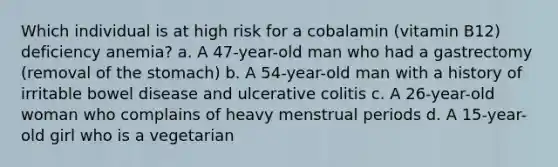 Which individual is at high risk for a cobalamin (vitamin B12) deficiency anemia? a. A 47-year-old man who had a gastrectomy (removal of the stomach) b. A 54-year-old man with a history of irritable bowel disease and ulcerative colitis c. A 26-year-old woman who complains of heavy menstrual periods d. A 15-year-old girl who is a vegetarian