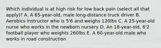 Which individual is at high risk for low back pain (select all that apply)? A. A 65-year-old, male long-distance truck driver B. Aerobics instructor who is 5'6 and weighs 120lbs C. A 25-year-old nurse who works in the newborn nursery D. An 18-year-old, 6'2 football player who weights 260lbs E. A 60-year-old male who works in road construction