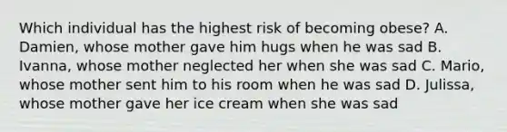 Which individual has the highest risk of becoming obese? A. Damien, whose mother gave him hugs when he was sad B. Ivanna, whose mother neglected her when she was sad C. Mario, whose mother sent him to his room when he was sad D. Julissa, whose mother gave her ice cream when she was sad