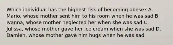 Which individual has the highest risk of becoming obese? A. Mario, whose mother sent him to his room when he was sad B. Ivanna, whose mother neglected her when she was sad C. Julissa, whose mother gave her ice cream when she was sad D. Damien, whose mother gave him hugs when he was sad