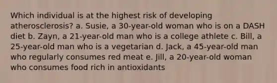 Which individual is at the highest risk of developing atherosclerosis? a. Susie, a 30-year-old woman who is on a DASH diet b. Zayn, a 21-year-old man who is a college athlete c. Bill, a 25-year-old man who is a vegetarian d. Jack, a 45-year-old man who regularly consumes red meat e. Jill, a 20-year-old woman who consumes food rich in antioxidants