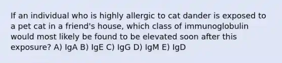 If an individual who is highly allergic to cat dander is exposed to a pet cat in a friend's house, which class of immunoglobulin would most likely be found to be elevated soon after this exposure? A) IgA B) IgE C) IgG D) IgM E) IgD