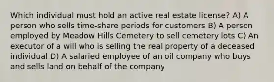 Which individual must hold an active real estate license? A) A person who sells time-share periods for customers B) A person employed by Meadow Hills Cemetery to sell cemetery lots C) An executor of a will who is selling the real property of a deceased individual D) A salaried employee of an oil company who buys and sells land on behalf of the company