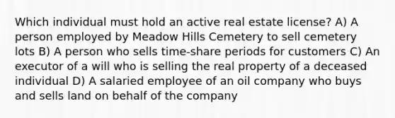 Which individual must hold an active real estate license? A) A person employed by Meadow Hills Cemetery to sell cemetery lots B) A person who sells time-share periods for customers C) An executor of a will who is selling the real property of a deceased individual D) A salaried employee of an oil company who buys and sells land on behalf of the company