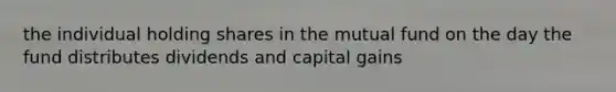 the individual holding shares in the mutual fund on the day the fund distributes dividends and capital gains