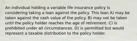 An individual holding a variable life insurance policy is considering taking a loan against the policy. This loan A) may be taken against the cash value of the policy. B) may not be taken until the policy holder reaches the age of retirement. C) is prohibited under all circumstances. D) is permitted but would represent a taxable distribution to the policy holder.