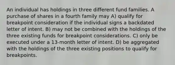 An individual has holdings in three different fund families. A purchase of shares in a fourth family may A) qualify for breakpoint consideration if the individual signs a backdated letter of intent. B) may not be combined with the holdings of the three existing funds for breakpoint considerations. C) only be executed under a 13-month letter of intent. D) be aggregated with the holdings of the three existing positions to qualify for breakpoints.