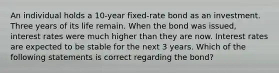 An individual holds a 10-year fixed-rate bond as an investment. Three years of its life remain. When the bond was issued, interest rates were much higher than they are now. Interest rates are expected to be stable for the next 3 years. Which of the following statements is correct regarding the bond?