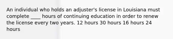 An individual who holds an adjuster's license in Louisiana must complete ____ hours of continuing education in order to renew the license every two years. 12 hours 30 hours 16 hours 24 hours