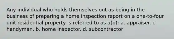 Any individual who holds themselves out as being in the business of preparing a home inspection report on a one-to-four unit residential property is referred to as a(n): a. appraiser. c. handyman. b. home inspector. d. subcontractor