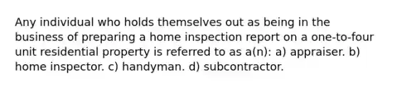 Any individual who holds themselves out as being in the business of preparing a home inspection report on a one-to-four unit residential property is referred to as a(n): a) appraiser. b) home inspector. c) handyman. d) subcontractor.