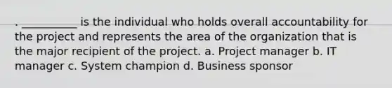 . __________ is the individual who holds overall accountability for the project and represents the area of the organization that is the major recipient of the project. a. Project manager b. IT manager c. System champion d. Business sponsor