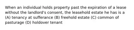 When an individual holds property past the expiration of a lease without the landlord's consent, the leasehold estate he has is a (A) tenancy at sufferance (B) freehold estate (C) common of pasturage (D) holdover tenant