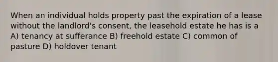 When an individual holds property past the expiration of a lease without the landlord's consent, the leasehold estate he has is a A) tenancy at sufferance B) freehold estate C) common of pasture D) holdover tenant