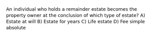 An individual who holds a remainder estate becomes the property owner at the conclusion of which type of estate? A) Estate at will B) Estate for years C) Life estate D) Fee simple absolute