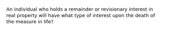 An individual who holds a remainder or revisionary interest in real property will have what type of interest upon the death of the measure in life?