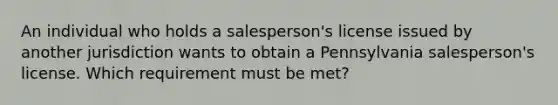 An individual who holds a salesperson's license issued by another jurisdiction wants to obtain a Pennsylvania salesperson's license. Which requirement must be met?