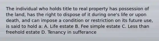 The individual who holds title to real property has possession of the land, has the right to dispose of it during one's life or upon death, and can impose a condition or restriction on its future use, is said to hold a: A. Life estate B. Fee simple estate C. Less than freehold estate D. Tenancy in sufferance