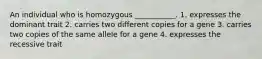 An individual who is homozygous ___________. 1. expresses the dominant trait 2. carries two different copies for a gene 3. carries two copies of the same allele for a gene 4. expresses the recessive trait