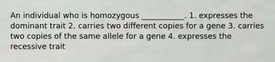 An individual who is homozygous ___________. 1. expresses the dominant trait 2. carries two different copies for a gene 3. carries two copies of the same allele for a gene 4. expresses the recessive trait