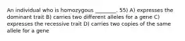 An individual who is homozygous ________. 55) A) expresses the dominant trait B) carries two different alleles for a gene C) expresses the recessive trait D) carries two copies of the same allele for a gene