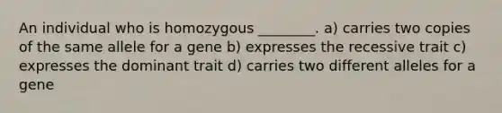 An individual who is homozygous ________. a) carries two copies of the same allele for a gene b) expresses the recessive trait c) expresses the dominant trait d) carries two different alleles for a gene