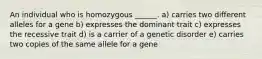 An individual who is homozygous ______. a) carries two different alleles for a gene b) expresses the dominant trait c) expresses the recessive trait d) is a carrier of a genetic disorder e) carries two copies of the same allele for a gene