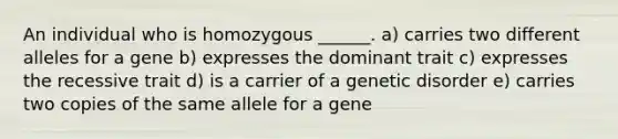 An individual who is homozygous ______. a) carries two different alleles for a gene b) expresses the dominant trait c) expresses the recessive trait d) is a carrier of a genetic disorder e) carries two copies of the same allele for a gene