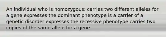 An individual who is homozygous: carries two different alleles for a gene expresses the dominant phenotype is a carrier of a genetic disorder expresses the recessive phenotype carries two copies of the same allele for a gene