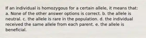 If an individual is homozygous for a certain allele, it means that: a. None of the other answer options is correct. b. the allele is neutral. c. the allele is rare in the population. d. the individual received the same allele from each parent. e. the allele is beneficial.