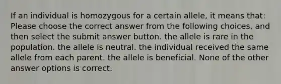 If an individual is homozygous for a certain allele, it means that: Please choose the correct answer from the following choices, and then select the submit answer button. the allele is rare in the population. the allele is neutral. the individual received the same allele from each parent. the allele is beneficial. None of the other answer options is correct.