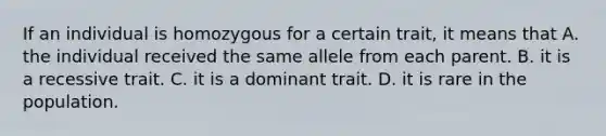 If an individual is homozygous for a certain trait, it means that A. the individual received the same allele from each parent. B. it is a recessive trait. C. it is a dominant trait. D. it is rare in the population.