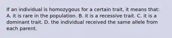 If an individual is homozygous for a certain trait, it means that: A. it is rare in the population. B. it is a recessive trait. C. it is a dominant trait. D. the individual received the same allele from each parent.