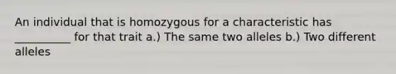 An individual that is homozygous for a characteristic has __________ for that trait a.) The same two alleles b.) Two different alleles