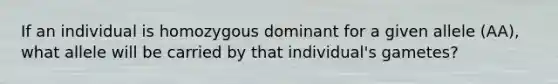 If an individual is homozygous dominant for a given allele (AA), what allele will be carried by that individual's gametes?