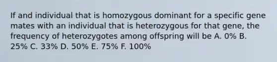 If and individual that is homozygous dominant for a specific gene mates with an individual that is heterozygous for that gene, the frequency of heterozygotes among offspring will be A. 0% B. 25% C. 33% D. 50% E. 75% F. 100%