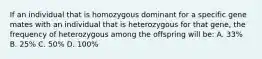 If an individual that is homozygous dominant for a specific gene mates with an individual that is heterozygous for that gene, the frequency of heterozygous among the offspring will be: A. 33% B. 25% C. 50% D. 100%