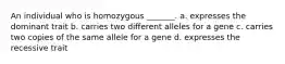 An individual who is homozygous _______. a. expresses the dominant trait b. carries two different alleles for a gene c. carries two copies of the same allele for a gene d. expresses the recessive trait