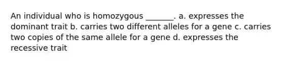 An individual who is homozygous _______. a. expresses the dominant trait b. carries two different alleles for a gene c. carries two copies of the same allele for a gene d. expresses the recessive trait