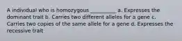 A individual who is homozygous __________ a. Expresses the dominant trait b. Carries two different alleles for a gene c. Carries two copies of the same allele for a gene d. Expresses the recessive trait