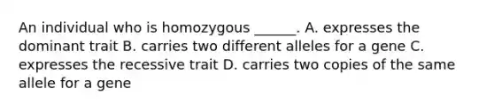 An individual who is homozygous ______. A. expresses the dominant trait B. carries two different alleles for a gene C. expresses the recessive trait D. carries two copies of the same allele for a gene