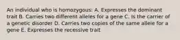 An individual who is homozygous: A. Expresses the dominant trait B. Carries two different alleles for a gene C. Is the carrier of a genetic disorder D. Carries two copies of the same allele for a gene E. Expresses the recessive trait