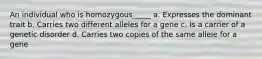 An individual who is homozygous_____ a. Expresses the dominant trait b. Carries two different alleles for a gene c. Is a carrier of a genetic disorder d. Carries two copies of the same allele for a gene