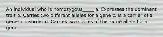 An individual who is homozygous_____ a. Expresses the dominant trait b. Carries two different alleles for a gene c. Is a carrier of a genetic disorder d. Carries two copies of the same allele for a gene